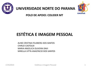 UNIVERSIDADE NORTE DO PARANA
ESTÉTICA E IMAGEM PESSOAL
POLO DE APOIO: COLIDER MT
17/4/2014 1
ALINE CRISTINA FELDBERG DOS SANTOS
CHIRLEI CASTOLDI
MARIA ANGELICA OLIVEIRA DAVI
MIRELLA VITTA ANASTACIO DOS SANTOS
Estética e Imagem Pessoal
 