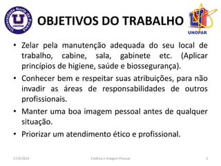 OBJETIVOS DO TRABALHO
• Zelar pela manutenção adequada do seu local de
trabalho, cabine, sala, gabinete etc. (Aplicar
princípios de higiene, saúde e biossegurança).
• Conhecer bem e respeitar suas atribuições, para não
invadir as áreas de responsabilidades de outros
profissionais.
• Manter uma boa imagem pessoal antes de qualquer
situação.
• Priorizar um atendimento ético e profissional.
17/4/2014 Estética e Imagem Pessoal 2
 