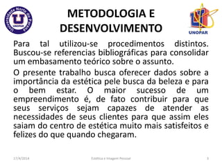 METODOLOGIA E
DESENVOLVIMENTO
Para tal utilizou-se procedimentos distintos.
Buscou-se referencias bibliográficas para consolidar
um embasamento teórico sobre o assunto.
O presente trabalho busca oferecer dados sobre a
importância da estética pele busca da beleza e para
o bem estar. O maior sucesso de um
empreendimento é, de fato contribuir para que
seus serviços sejam capazes de atender as
necessidades de seus clientes para que assim eles
saiam do centro de estética muito mais satisfeitos e
felizes do que quando chegaram.
17/4/2014 Estética e Imagem Pessoal 3
 