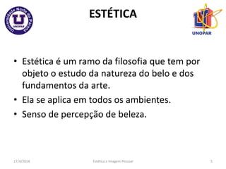 ESTÉTICA
• Estética é um ramo da filosofia que tem por
objeto o estudo da natureza do belo e dos
fundamentos da arte.
• Ela se aplica em todos os ambientes.
• Senso de percepção de beleza.
17/4/2014 Estética e Imagem Pessoal 5
 