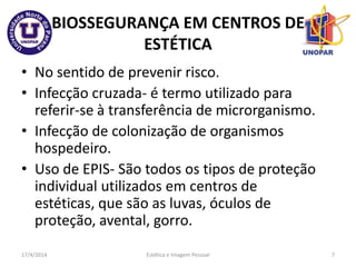 BIOSSEGURANÇA EM CENTROS DE
ESTÉTICA
• No sentido de prevenir risco.
• Infecção cruzada- é termo utilizado para
referir-se à transferência de microrganismo.
• Infecção de colonização de organismos
hospedeiro.
• Uso de EPIS- São todos os tipos de proteção
individual utilizados em centros de
estéticas, que são as luvas, óculos de
proteção, avental, gorro.
17/4/2014 Estética e Imagem Pessoal 7
 
