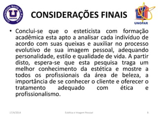 CONSIDERAÇÕES FINAIS
• Conclui-se que o esteticista com formação
acadêmica esta apto a analisar cada indivíduo de
acordo com suas queixas e auxiliar no processo
evolutivo de sua imagem pessoal, adequando
personalidade, estilo e qualidade de vida. A partir
disto, espera-se que esta pesquisa traga um
melhor conhecimento da estética e mostre a
todos os profissionais da área de beleza, a
importância de se conhecer o cliente e oferecer o
tratamento adequado com ética e
profissionalismo.
17/4/2014 Estética e Imagem Pessoal 8
 