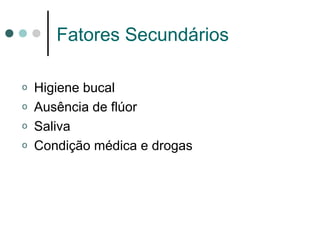 Fatores Secundários
o Higiene bucal
o Ausência de flúor
o Saliva
o Condição médica e drogas
 