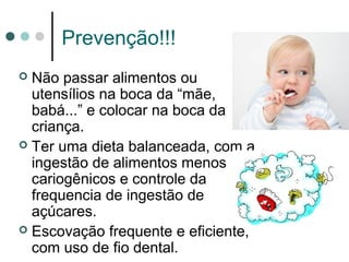 Prevenção!!!
 Não passar alimentos ou
utensílios na boca da “mãe,
babá...” e colocar na boca da
criança.
 Ter uma dieta balanceada, com a
ingestão de alimentos menos
cariogênicos e controle da
frequencia de ingestão de
açúcares.
 Escovação frequente e eficiente,
com uso de fio dental.
 