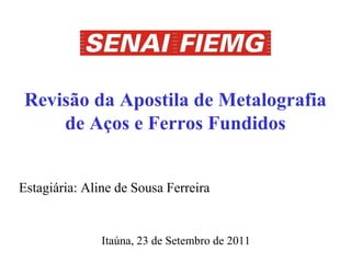 Revisão da Apostila de Metalografia
    de Aços e Ferros Fundidos


Estagiária: Aline de Sousa Ferreira


               Itaúna, 23 de Setembro de 2011
 