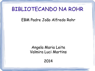 BIBLIOTECANDO NA ROHR
EBM Padre João Alfredo Rohr
Angela Maria Leite
Valmira Luci Martins
2014
 