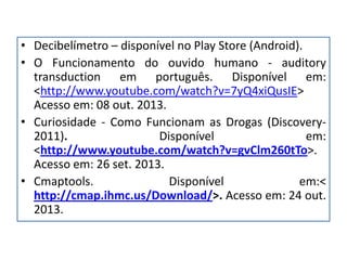 • Decibelímetro – disponível no Play Store (Android).
• O Funcionamento do ouvido humano - auditory
transduction em português. Disponível em:
<http://www.youtube.com/watch?v=7yQ4xiQusIE>
Acesso em: 08 out. 2013.
• Curiosidade - Como Funcionam as Drogas (Discovery-
2011). Disponível em:
<http://www.youtube.com/watch?v=gvClm260tTo>.
Acesso em: 26 set. 2013.
• Cmaptools. Disponível em:<
http://cmap.ihmc.us/Download/>. Acesso em: 24 out.
2013.
 