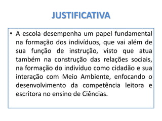 JUSTIFICATIVA
• A escola desempenha um papel fundamental
na formação dos indivíduos, que vai além de
sua função de instrução, visto que atua
também na construção das relações sociais,
na formação do indivíduo como cidadão e sua
interação com Meio Ambiente, enfocando o
desenvolvimento da competência leitora e
escritora no ensino de Ciências.
 