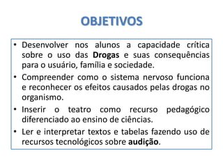 OBJETIVOS
• Desenvolver nos alunos a capacidade crítica
sobre o uso das Drogas e suas consequências
para o usuário, família e sociedade.
• Compreender como o sistema nervoso funciona
e reconhecer os efeitos causados pelas drogas no
organismo.
• Inserir o teatro como recurso pedagógico
diferenciado ao ensino de ciências.
• Ler e interpretar textos e tabelas fazendo uso de
recursos tecnológicos sobre audição.
 