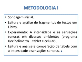 METODOLOGIA I
• Sondagem inicial.
• Leitura e análise de fragmentos de textos em
Libras.
• Experimento: A intensidade e as sensações
sonoras em diversos ambientes (programa
Decíbelímetro – tablet e celular).
• Leitura e análise e comparação de tabela com
a intensidade e sensações sonoras.
 