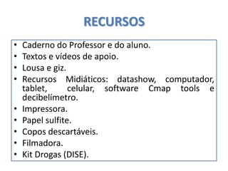 RECURSOS
• Caderno do Professor e do aluno.
• Textos e vídeos de apoio.
• Lousa e giz.
• Recursos Midiáticos: datashow, computador,
tablet, celular, software Cmap tools e
decibelímetro.
• Impressora.
• Papel sulfite.
• Copos descartáveis.
• Filmadora.
• Kit Drogas (DISE).
 