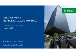 DESAFIOS PARA A
REINDUSTRIALIZAÇÃO NACIONAL
Diagnóstico e Ações
Nov 2017
Carlos A. J. Da Costa
carlos.dacosta@bndes.gov.br
 