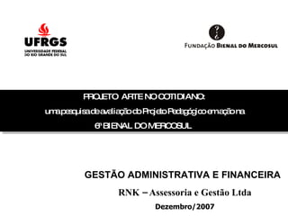 PROJETO  ARTE NO COTIDIANO: uma pesquisa de avaliação do Projeto Pedagógico em ação na 6ª BIENAL DO MERCOSUL  GESTÃO ADMINISTRATIVA E FINANCEIRA RNK – Assessoria e Gestão Ltda Dezembro/2007 