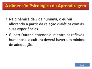 • Na dinâmica da vida humana, o eu vai
aflorando a partir da relação dialética com as
suas experiências.
• Gilbert Durand entende que entre os reflexos
humanos e a cultura deverá haver um mínimo
de adequação.
A dimensão Psicológica da Aprendizagem
Laís
 