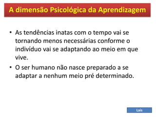• As tendências inatas com o tempo vai se
tornando menos necessárias conforme o
indivíduo vai se adaptando ao meio em que
vive.
• O ser humano não nasce preparado a se
adaptar a nenhum meio pré determinado.
A dimensão Psicológica da Aprendizagem
Laís
 