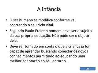 A infância
• O ser humano se modifica conforme vai
ocorrendo o seu ciclo vital.
• Segundo Paulo Freire o homem deve ser o sujeito
da sua própria educação. Não pode ser o objeto
dela.
• Deve ser tomado em conta o que a criança já foi
capaz de aprender buscando conectar os novos
conhecimentos permitindo ao educando uma
melhor adaptação ao seu entorno.
Laís
 
