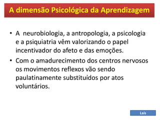 • A neurobiologia, a antropologia, a psicologia
e a psiquiatria vêm valorizando o papel
incentivador do afeto e das emoções.
• Com o amadurecimento dos centros nervosos
os movimentos reflexos vão sendo
paulatinamente substituídos por atos
voluntários.
A dimensão Psicológica da Aprendizagem
Laís
 