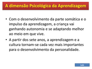 • Com o desenvolvimento da parte somática e o
impulso da aprendizagem, a criança vai
ganhando autonomia e se adaptando melhor
ao meio em que vive.
• A partir dos sete anos, a aprendizagem e a
cultura tornam-se cada vez mais importantes
para o desenvolvimento da personalidade.
A dimensão Psicológica da Aprendizagem
Laís
 