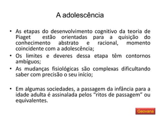A adolescência
• As etapas do desenvolvimento cognitivo da teoria de
Piaget estão orientadas para a quisição do
conhecimento abstrato e racional, momento
coincidente com a adolescência;
• Os limites e deveres dessa etapa têm contornos
ambíguos;
• As mudanças fisiológicas são complexas dificultando
saber com precisão o seu início;
• Em algumas sociedades, a passagem da infância para a
idade adulta é assinalada pelos “ritos de passagem” ou
equivalentes.
Geovana
 