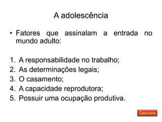 A adolescência
• Fatores que assinalam a entrada no
mundo adulto:
1. A responsabilidade no trabalho;
2. As determinações legais;
3. O casamento;
4. A capacidade reprodutora;
5. Possuir uma ocupação produtiva.
Geovana
 