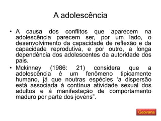 A adolescência
• A causa dos conflitos que aparecem na
adolescência parecem ser, por um lado, o
desenvolvimento da capacidade de reflexão e da
capacidade reprodutiva, e por outro, a longa
dependência dos adolescentes da autoridade dos
pais.
• Mckinney (1986: 21) considera que a
adolescência é um fenômeno tipicamente
humano, já que noutras espécies ‘a dispersão
está associada à contínua atividade sexual dos
adultos e á manifestação de comportamento
maduro por parte dos jovens”.
Geovana
 