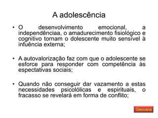A adolescência
• O desenvolvimento emocional, a
independênciaa, o amadurecimento fisiológico e
cognitivo tornam o dolescente muito sensível à
infuência externa;
• A autovalorização faz com que o adolescente se
esforce para responder com competência às
espectativas sociais;
• Quando não conseguir dar vazamento a estas
necessidades psicolólicas e espirituais, o
fracasso se revelará em forma de conflito;
Geovana
 
