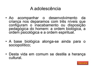 A adolescência
• Ao acompanhar o desenvolvimento da
criança nos deparamos com três níveis que
configuram o inacabamento ou disposição
pedagógica do homem: a ordem biológica, a
ordem psicológica e a ordem espiritual.
• A base biológica alonga-se ainda para o
sociopolítico;
• Desta vida em comum se destila a herança
cultural.
Geovana
 