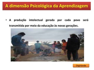 • A produção intelectual gerada por cada povo será
transmitida por meio da educação às novas gerações.
A dimensão Psicológica da Aprendizagem
Orgirlande
 