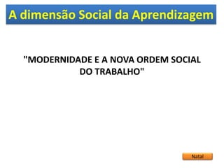 A dimensão Social da Aprendizagem
Natal
"MODERNIDADE E A NOVA ORDEM SOCIAL
DO TRABALHO"
 