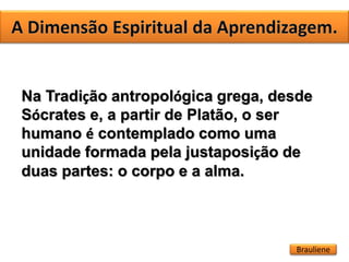 Na Tradição antropológica grega, desde
Sócrates e, a partir de Platão, o ser
humano é contemplado como uma
unidade formada pela justaposição de
duas partes: o corpo e a alma.
Brauliene
 