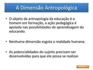 A Dimensão Antropológica
• O objeto da antropologia da educação é o
homem em formação, a ação pedagógica é
apoiada nas possibilidades de aprendizagem do
educando.
• Nenhuma dimensão esgota a realidade humana.
• As potencialidades do sujeito precisam ser
desenvolvidas para que ele possa se realizar.
DANIELLE
 