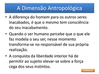 • A diferença do homem para os outros seres
inacabados, é que o mesmo tem consciência
do seu inacabamento.
• Quando o ser humano percebe que o que ele
faz modela o seu ser, nesse momento
transforma-se no responsável de sua própria
realização.
• A conquista da liberdade interior há de
permitir ao sujeito elevar-se sobre a força
cega dos seus instintos.
A Dimensão Antropológica
DANIELLE
 