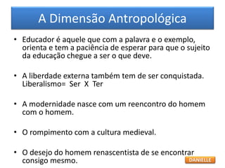 • Educador é aquele que com a palavra e o exemplo,
orienta e tem a paciência de esperar para que o sujeito
da educação chegue a ser o que deve.
• A liberdade externa também tem de ser conquistada.
Liberalismo= Ser X Ter
• A modernidade nasce com um reencontro do homem
com o homem.
• O rompimento com a cultura medieval.
• O desejo do homem renascentista de se encontrar
consigo mesmo.
A Dimensão Antropológica
DANIELLE
 