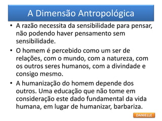 • A razão necessita da sensibilidade para pensar,
não podendo haver pensamento sem
sensibilidade.
• O homem é percebido como um ser de
relações, com o mundo, com a natureza, com
os outros seres humanos, com a divindade e
consigo mesmo.
• A humanização do homem depende dos
outros. Uma educação que não tome em
consideração este dado fundamental da vida
humana, em lugar de humanizar, barbariza.
A Dimensão Antropológica
DANIELLE
 
