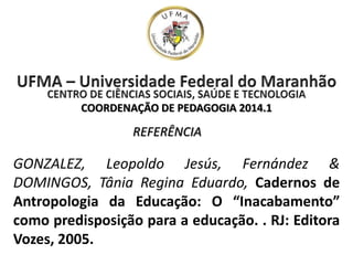 COORDENAÇÃO DE PEDAGOGIA 2014.1
GONZALEZ, Leopoldo Jesús, Fernández &
DOMINGOS, Tânia Regina Eduardo, Cadernos de
Antropologia da Educação: O “Inacabamento”
como predisposição para a educação. . RJ: Editora
Vozes, 2005.
REFERÊNCIA
 