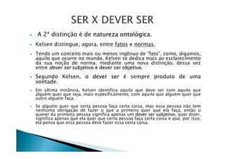 A 2ª distinção é de natureza ontológica.
Kelsen distingue, agora, entre fatos e normas.
Tendo um conceito mais ou menos ingênuo de “fato”, como, digamos,
aquilo que ocorre no mundo, Kelsen se dedica mais ao esclarecimento
da sua noção de norma, mediante uma nova distinção, dessa vez
entre dever ser subjetivo e dever ser objetivo.
Segundo Kelsen, o dever ser é sempre produto de uma
vontade.vontade.
Em última instância, Kelsen identifica aquilo que deve ser com aquilo que
alguém quer que seja, mais especificamente, com aquilo que alguém quer que
outro alguém faça.
Se alguém quer que certa pessoa faça certa coisa, mas essa pessoa não tem
nenhuma obrigação de fazer o que a primeira quer que ela faça, então o
querer da primeira pessoa significa apenas um dever ser subjetivo, quer dizer,
significa apenas que ela quer que certa pessoa faça certa coisa e que, por isso,
ela pensa que essa pessoa deve fazer essa certa coisa.
 