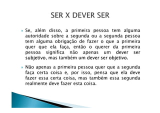 Se, além disso, a primeira pessoa tem alguma
autoridade sobre a segunda ou a segunda pessoa
tem alguma obrigação de fazer o que a primeira
quer que ela faça, então o querer da primeira
pessoa significa não apenas um dever ser
subjetivo, mas também um dever ser objetivo.subjetivo, mas também um dever ser objetivo.
Não apenas a primeira pessoa quer que a segunda
faça certa coisa e, por isso, pensa que ela deve
fazer essa certa coisa, mas também essa segunda
realmente deve fazer esta coisa.
 