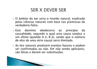 O âmbito do ser seria o mundo natural, explicado
pelas ciências naturais com base nas premissas de
verdadeiro/falso.
Este domínio obedeceria ao princípio da
causalidade, segundo o qual uma causa conduz acausalidade, segundo o qual uma causa conduz a
um efeito (quando A é, B é), sendo que o número
de elos de uma série causal seria ilimitado.
As leis naturais predizem eventos futuros e podem
ser confirmadas ou não. Em não sendo aplicáveis,
são falsas e devem ser substituídas.
 