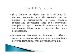 Já o âmbito do dever ser diria respeito às
normas, enquanto atos de vontade que se
dirigem intencionalmente a uma conduta
considerada obrigatória tanto pelos indivíduos
que põe as regras quanto do ponto de vista de
um terceiro interessado, e que vinculam seusum terceiro interessado, e que vinculam seus
destinatários.
O dever ser insere-se no domínio das ciências
sociais e se explica não com base nas premissas
de verdadeiro/falso, mas de válido/inválido.
 