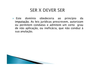 Este domínio obedeceria ao princípio da
imputação. As leis jurídicas prescrevem, autorizam
ou permitem condutas e admitem um certo grau
de não aplicação, ou ineficácia, que não conduz à
sua anulação.
 