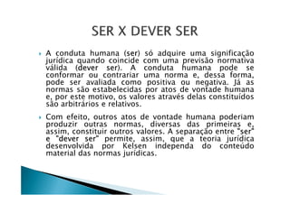 A conduta humana (ser) só adquire uma significação
jurídica quando coincide com uma previsão normativa
válida (dever ser). A conduta humana pode se
conformar ou contrariar uma norma e, dessa forma,
pode ser avaliada como positiva ou negativa. Já as
normas são estabelecidas por atos de vontade humana
e, por este motivo, os valores através delas constituídos
são arbitrários e relativos.são arbitrários e relativos.
Com efeito, outros atos de vontade humana poderiam
produzir outras normas, diversas das primeiras e,
assim, constituir outros valores. A separação entre "ser"
e "dever ser" permite, assim, que a teoria jurídica
desenvolvida por Kelsen independa do conteúdo
material das normas jurídicas.
 