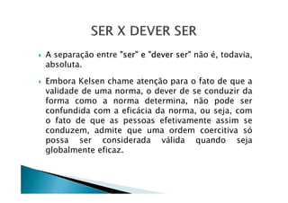 A separação entre "ser" e "dever ser" não é, todavia,
absoluta.
Embora Kelsen chame atenção para o fato de que a
validade de uma norma, o dever de se conduzir da
forma como a norma determina, não pode serforma como a norma determina, não pode ser
confundida com a eficácia da norma, ou seja, com
o fato de que as pessoas efetivamente assim se
conduzem, admite que uma ordem coercitiva só
possa ser considerada válida quando seja
globalmente eficaz.
 