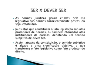 As normas jurídicas gerais criadas pela via
legislativa são normas conscientemente postas, ou
seja, estatuídas.
Já os atos que constituem o fato legislação são atos
produtores de normas, ou também chamados atos
instituidores de normas, denotando um sentidoinstituidores de normas, denotando um sentido
subjetivo de dever ser.
Assim, através da constituição, o sentido subjetivo
é alçado a uma significação objetiva, o que
transforme o fato legislativo como fato produtor do
direito.
 