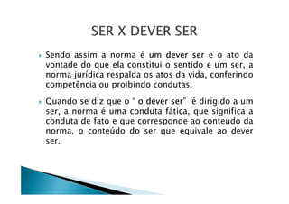 Sendo assim a norma é um dever ser e o ato da
vontade do que ela constitui o sentido e um ser, a
norma jurídica respalda os atos da vida, conferindo
competência ou proibindo condutas.
Quando se diz que o “ o dever ser” é dirigido a umQuando se diz que o “ o dever ser” é dirigido a um
ser, a norma é uma conduta fática, que significa a
conduta de fato e que corresponde ao conteúdo da
norma, o conteúdo do ser que equivale ao dever
ser.
 