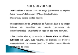 *Hans Kelsen - nasceu -1881 em Praga (pertencente ao império
Austro-Húngaro). Faleceu em 1973 nos Estados Unidos.
-Desenvolveu carreira jurídica notável;
-Principal idealizador da Constituição da Áustria de 1919 e o principal
defensor da sistemática do controle concentrado dedefensor da sistemática do controle concentrado de
constitucionalidade – atualmente em voga em boa parte do mundo.
- Sua principal obra é, certamente, a Teoria Pura do Direito,
publicada em 1934, cuja relevância foi alcançada ao propor o
estudo do Direito de maneira “pura” ou “científica”, nos moldes do
cientificismo da época.
 