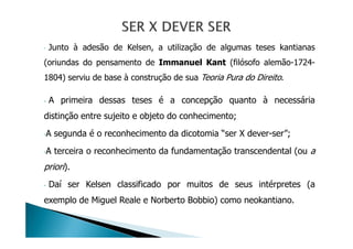 - Junto à adesão de Kelsen, a utilização de algumas teses kantianas
(oriundas do pensamento de Immanuel Kant (filósofo alemão-1724-
1804) serviu de base à construção de sua Teoria Pura do Direito.
- A primeira dessas teses é a concepção quanto à necessária
distinção entre sujeito e objeto do conhecimento;
-A segunda é o reconhecimento da dicotomia “ser X dever-ser”;
-A terceira o reconhecimento da fundamentação transcendental (ou a
priori).
- Daí ser Kelsen classificado por muitos de seus intérpretes (a
exemplo de Miguel Reale e Norberto Bobbio) como neokantiano.
 