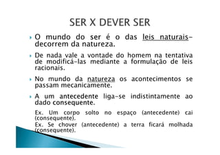 O mundo do ser é o das leis naturais-
decorrem da natureza.
De nada vale a vontade do homem na tentativa
de modificá-las mediante a formulação de leis
racionais.
No mundo da natureza os acontecimentos seNo mundo da natureza os acontecimentos se
passam mecanicamente.
A um antecedente liga-se indistintamente ao
dado consequente.
Ex. Um corpo solto no espaço (antecedente) cai
(consequente).
Ex. Se chover (antecedente) a terra ficará molhada
(consequente).
 