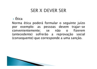 Ética
Norma ética poderá formular o seguinte juízo
por exemplo: as pessoas devem trajar-se
convenientemente; se não o fizerem
(antecedente) sofrerão a reprovação social(antecedente) sofrerão a reprovação social
(consequente) que corresponde a uma sanção.
 