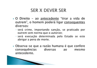 O Direito - ao antecedente “tirar a vida de
outrem”, o homem poderá ligar consequentes
diversos:
◦ será crime, importando sanção, se praticado por
outrem sem norma que o autorize;outrem sem norma que o autorize;
◦ será execução determinada pelo Estado se este
abrigar a pena de morte.
Observa-se que a razão humana é que confere
consequências diversas ao mesmo
antecedente.
 