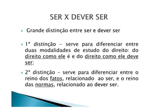 Grande distinção entre ser e dever ser
1ª distinção - serve para diferenciar entre
duas modalidades de estudo do direito: do
direito como ele é e do direito como ele devedireito como ele é e do direito como ele deve
ser;
2ª distinção – serve para diferenciar entre o
reino dos fatos, relacionado ao ser, e o reino
das normas, relacionado ao dever ser.
 